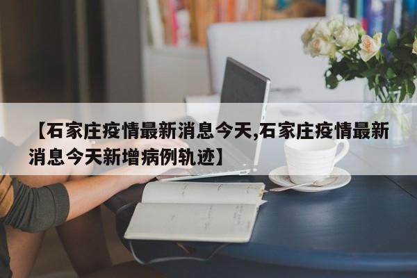 【石家庄疫情最新消息今天,石家庄疫情最新消息今天新增病例轨迹】