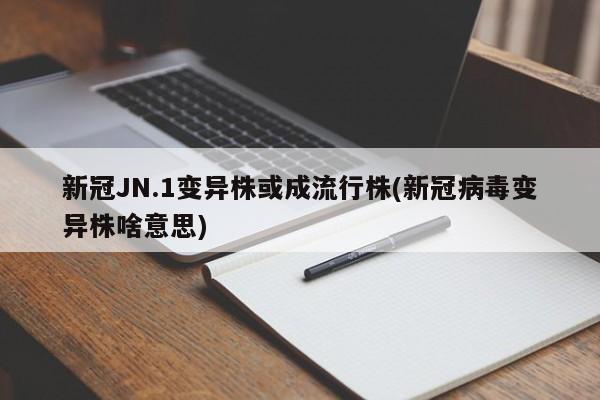 新冠JN.1变异株或成流行株(新冠病毒变异株啥意思)
