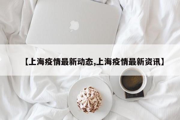 【上海疫情最新动态,上海疫情最新资讯】