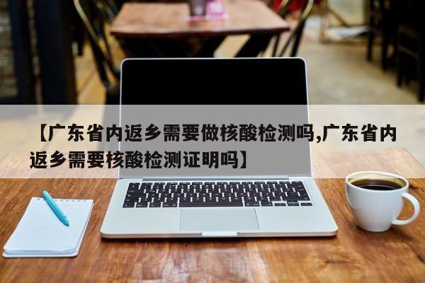 【广东省内返乡需要做核酸检测吗,广东省内返乡需要核酸检测证明吗】