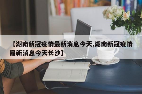 【湖南新冠疫情最新消息今天,湖南新冠疫情最新消息今天长沙】