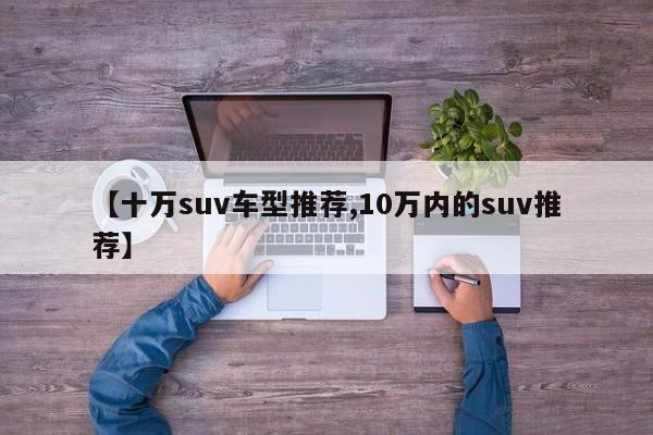 【十万suv车型推荐,10万内的suv推荐】