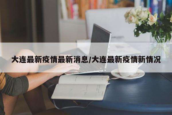 大连最新疫情最新消息/大连最新疫情新情况