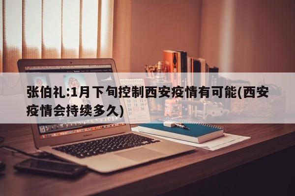 张伯礼:1月下旬控制西安疫情有可能(西安疫情会持续多久)