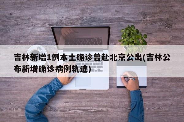 吉林新增1例本土确诊曾赴北京公出(吉林公布新增确诊病例轨迹)
