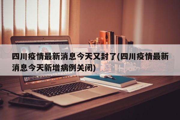 四川疫情最新消息今天又封了(四川疫情最新消息今天新增病例关闭)