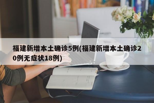 福建新增本土确诊5例(福建新增本土确诊20例无症状18例)