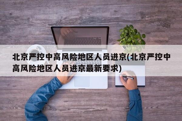 北京严控中高风险地区人员进京(北京严控中高风险地区人员进京最新要求)