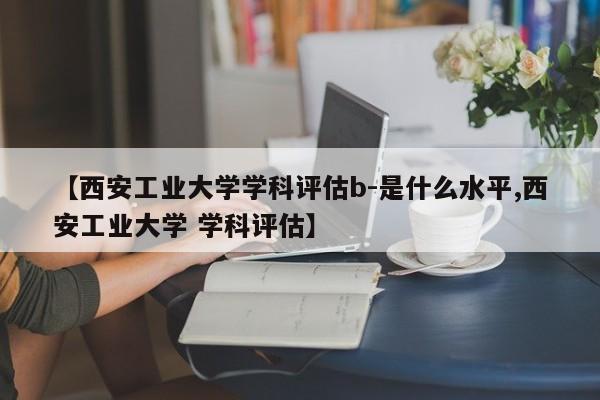 【西安工业大学学科评估b-是什么水平,西安工业大学 学科评估】