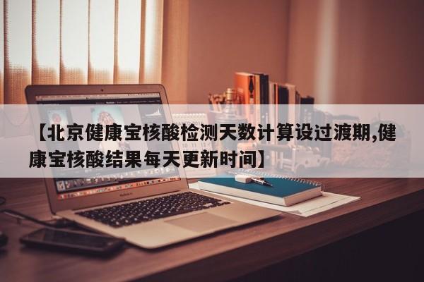 【北京健康宝核酸检测天数计算设过渡期,健康宝核酸结果每天更新时间】