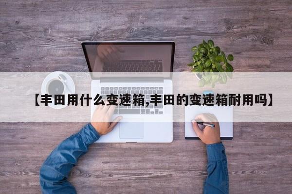 【丰田用什么变速箱,丰田的变速箱耐用吗】