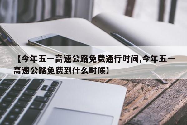 【今年五一高速公路免费通行时间,今年五一高速公路免费到什么时候】