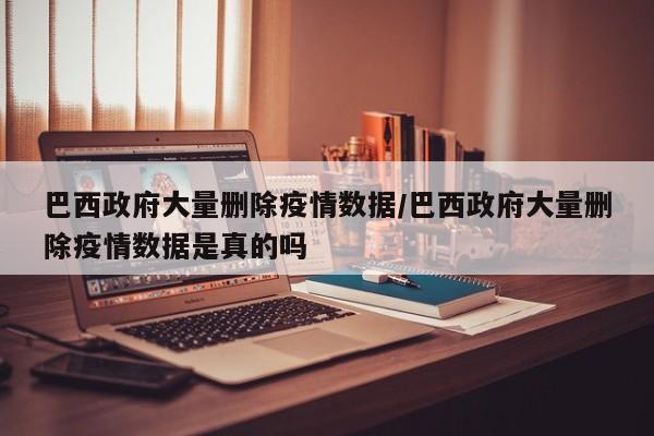 巴西政府大量删除疫情数据/巴西政府大量删除疫情数据是真的吗