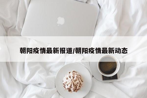 朝阳疫情最新报道/朝阳疫情最新动态