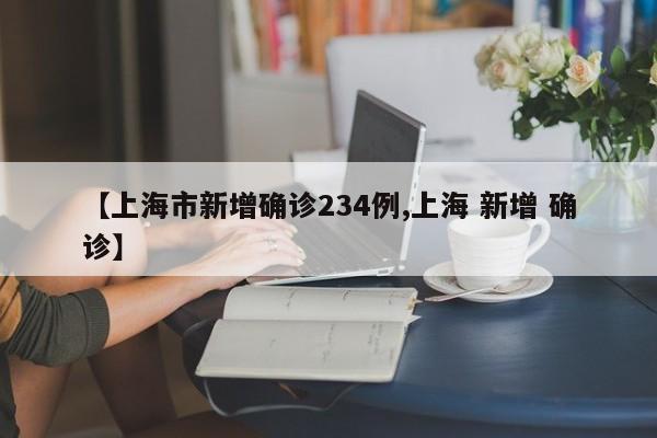 【上海市新增确诊234例,上海 新增 确诊】