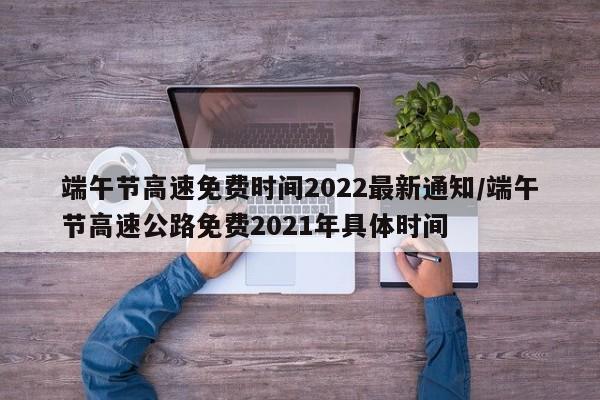 端午节高速免费时间2022最新通知/端午节高速公路免费2021年具体时间