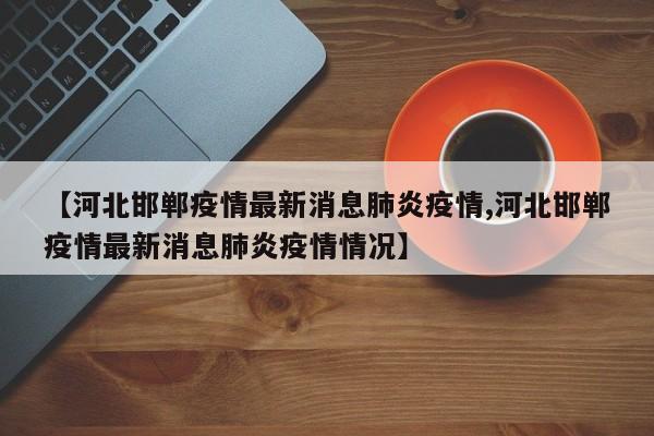 【河北邯郸疫情最新消息肺炎疫情,河北邯郸疫情最新消息肺炎疫情情况】