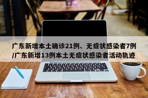 广东新增本土确诊21例、无症状感染者7例/广东新增13例本土无症状感染者活动轨迹