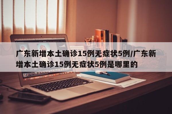 广东新增本土确诊15例无症状5例/广东新增本土确诊15例无症状5例是哪里的
