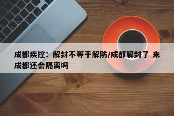 成都疾控：解封不等于解防/成都解封了 来成都还会隔离吗