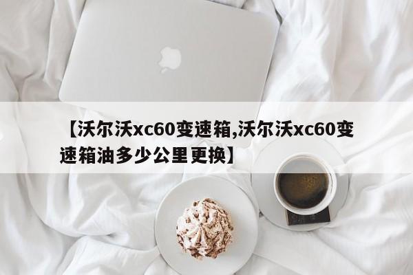 【沃尔沃xc60变速箱,沃尔沃xc60变速箱油多少公里更换】