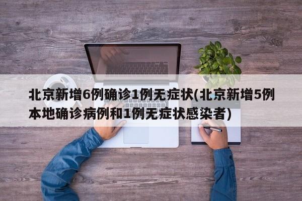 北京新增6例确诊1例无症状(北京新增5例本地确诊病例和1例无症状感染者)