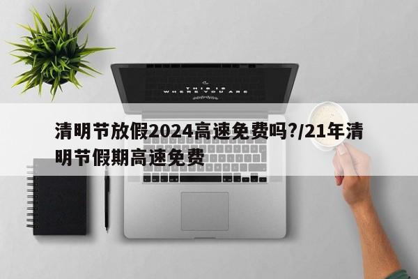 清明节放假2024高速免费吗?/21年清明节假期高速免费