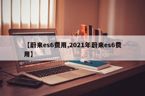 【蔚来es6费用,2021年蔚来es6费用】