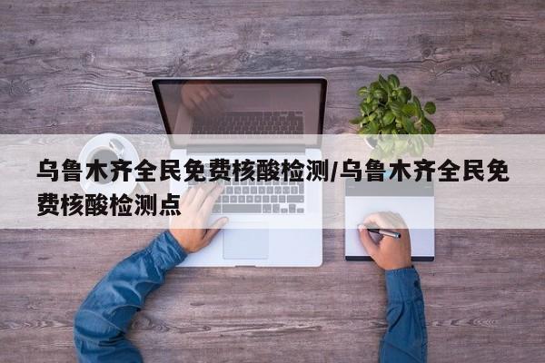 乌鲁木齐全民免费核酸检测/乌鲁木齐全民免费核酸检测点