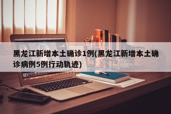 黑龙江新增本土确诊1例(黑龙江新增本土确诊病例5例行动轨迹)