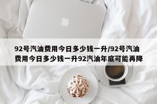 92号汽油费用今日多少钱一升/92号汽油费用今日多少钱一升92汽油年底可能再降