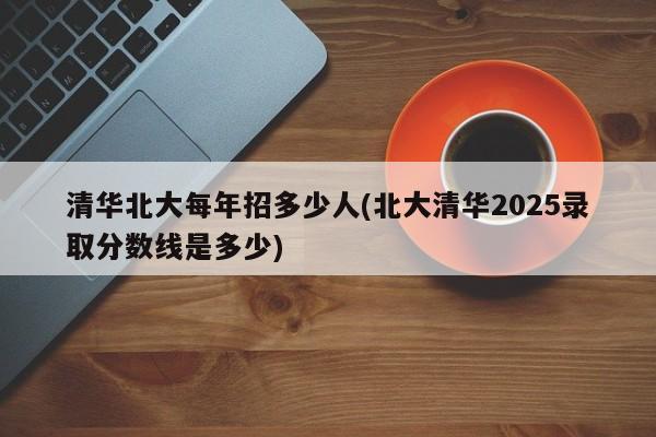 清华北大每年招多少人(北大清华2025录取分数线是多少)