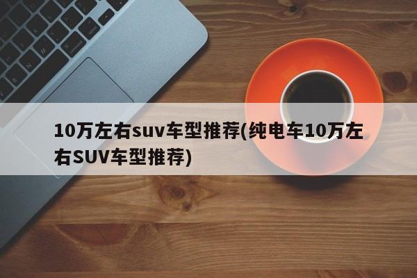 10万左右suv车型推荐(纯电车10万左右SUV车型推荐)