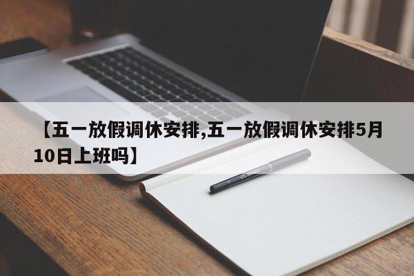 【五一放假调休安排,五一放假调休安排5月10日上班吗】