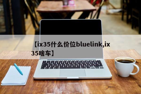【ix35什么价位bluelink,ix35啥车】