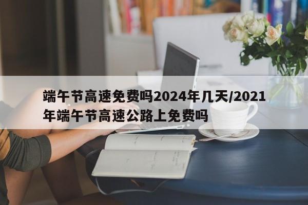 端午节高速免费吗2024年几天/2021年端午节高速公路上免费吗