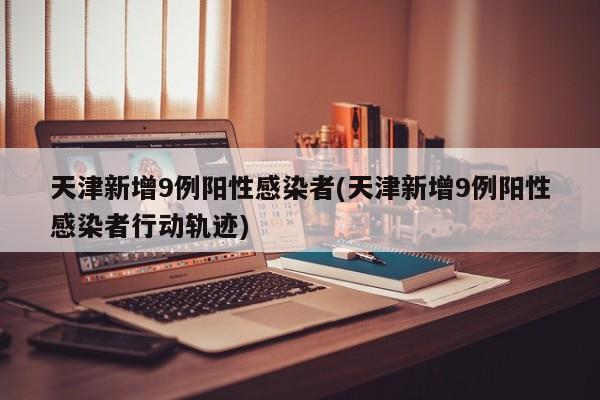 天津新增9例阳性感染者(天津新增9例阳性感染者行动轨迹)