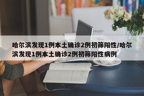 哈尔滨发现1例本土确诊2例初筛阳性/哈尔滨发现1例本土确诊2例初筛阳性病例