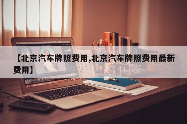 【北京汽车牌照费用,北京汽车牌照费用最新费用】