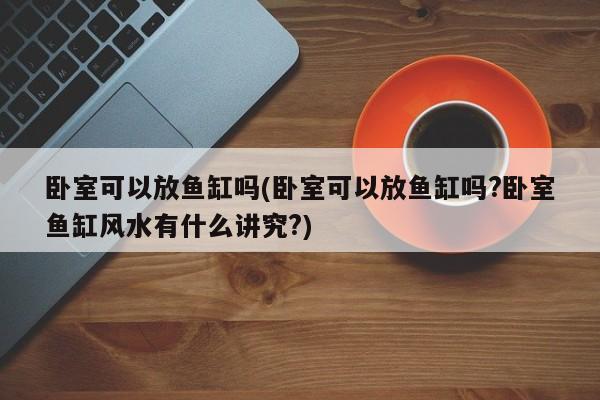 卧室可以放鱼缸吗(卧室可以放鱼缸吗?卧室鱼缸风水有什么讲究?)