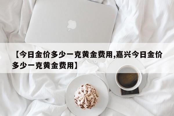 【今日金价多少一克黄金费用,嘉兴今日金价多少一克黄金费用】