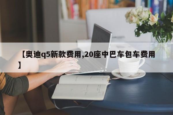 【奥迪q5新款费用,20座中巴车包车费用】