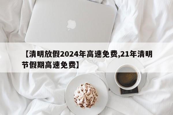 【清明放假2024年高速免费,21年清明节假期高速免费】