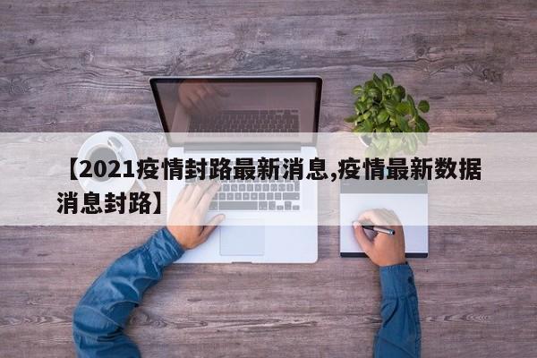 【2021疫情封路最新消息,疫情最新数据消息封路】