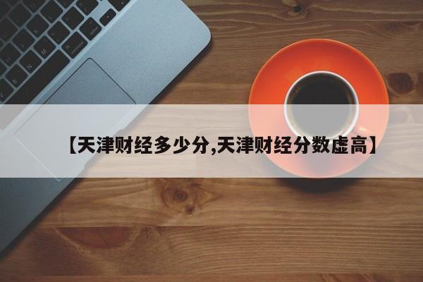【天津财经多少分,天津财经分数虚高】