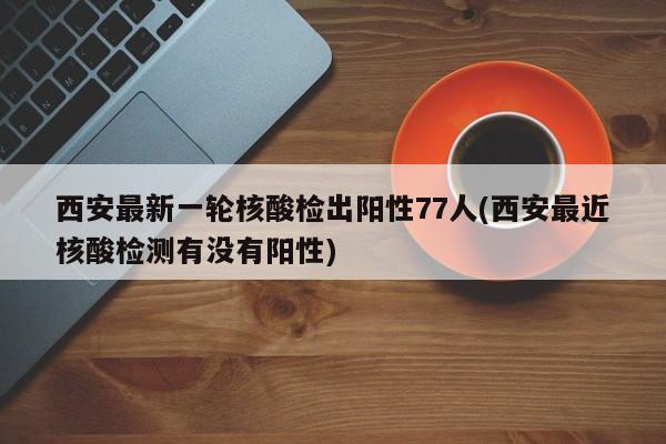 西安最新一轮核酸检出阳性77人(西安最近核酸检测有没有阳性)