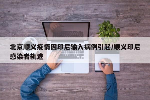 北京顺义疫情因印尼输入病例引起/顺义印尼感染者轨迹