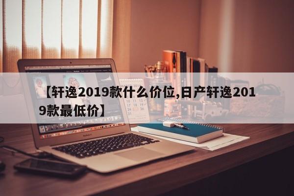 【轩逸2019款什么价位,日产轩逸2019款最低价】