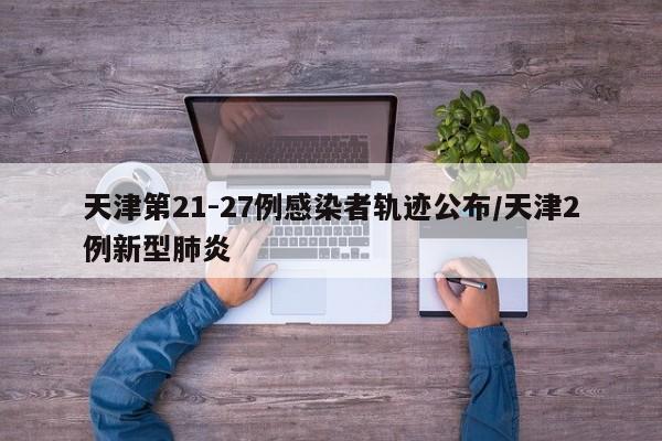 天津第21-27例感染者轨迹公布/天津2例新型肺炎