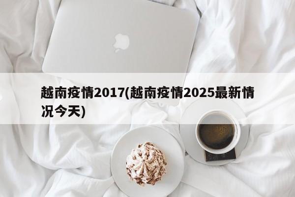 越南疫情2017(越南疫情2025最新情况今天)